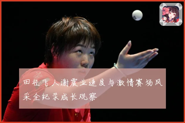 田径飞人谢震业速度与激情赛场风采全纪录成长观察