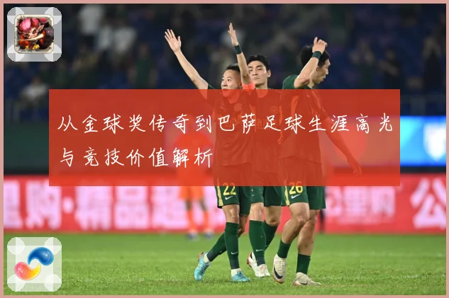 从金球奖传奇到巴萨足球生涯高光与竞技价值解析