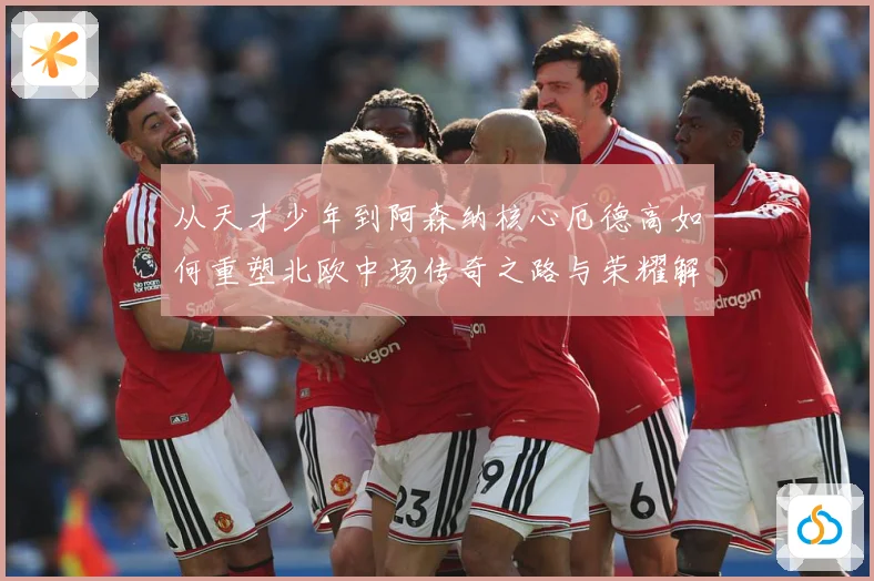 从天才少年到阿森纳核心厄德高如何重塑北欧中场传奇之路与荣耀解析