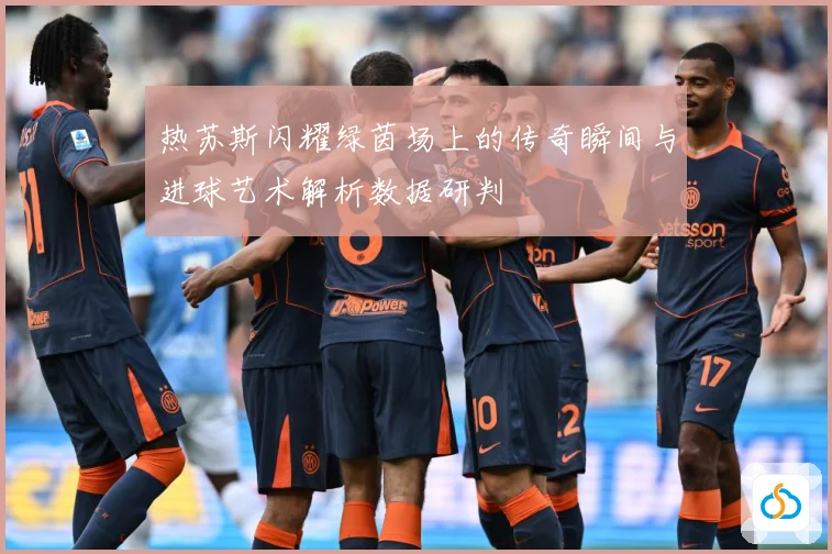 热苏斯闪耀绿茵场上的传奇瞬间与进球艺术解析数据研判