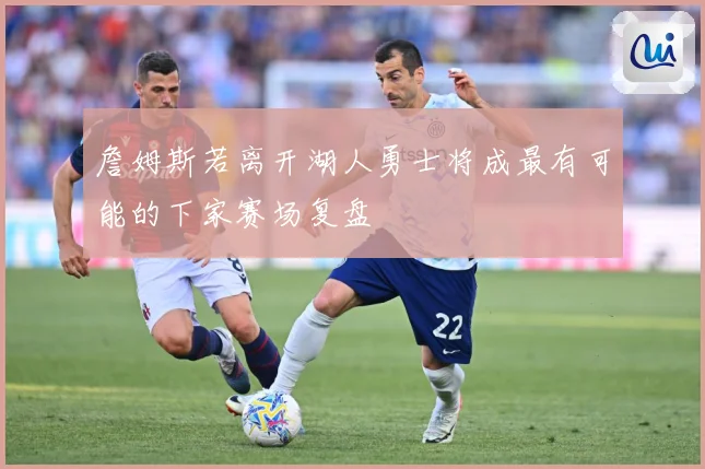 詹姆斯若离开湖人勇士将成最有可能的下家赛场复盘