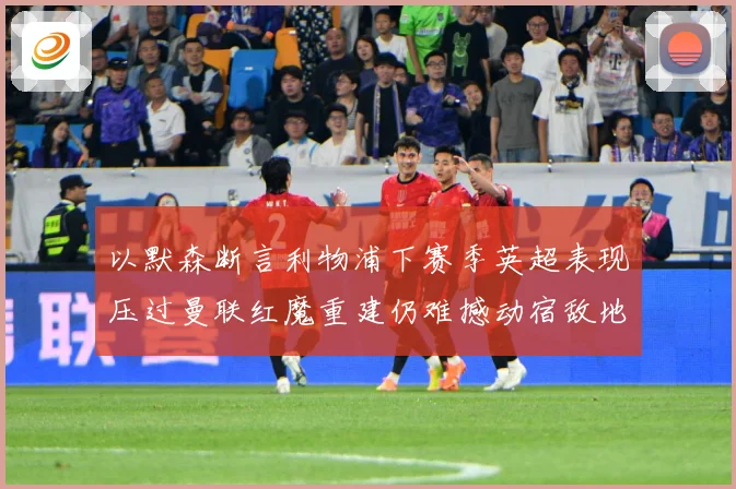 以默森断言利物浦下赛季英超表现压过曼联红魔重建仍难撼动宿敌地战术观察