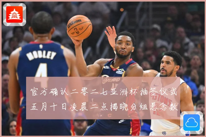 官方确认二零二七亚洲杯抽签仪式五月十日凌晨二点揭晓分组悬念数据研判