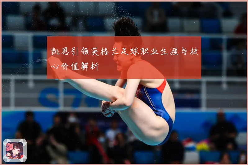 凯恩引领英格兰足球职业生涯与核心价值解析