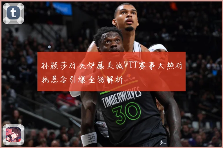 孙颖莎对决伊藤美诚WTT赛事火热对抗悬念引爆全场解析