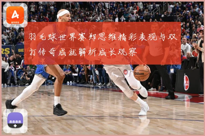 羽毛球世界赛郑思维精彩表现与双打传奇成就解析成长观察