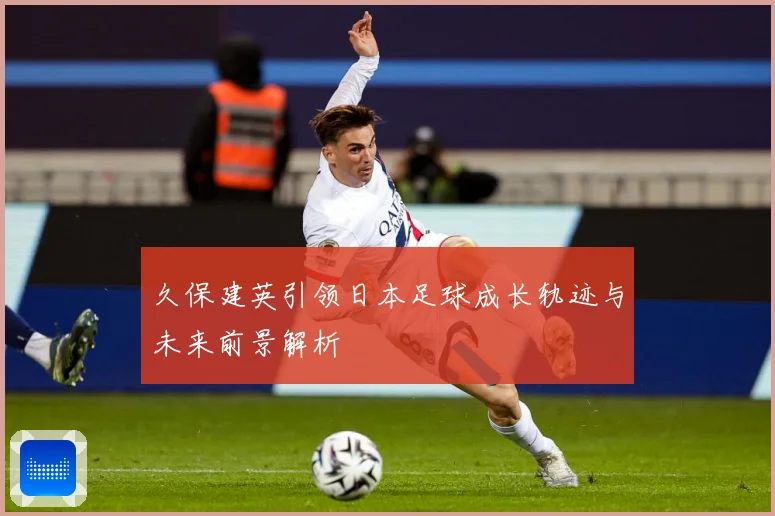 久保建英引领日本足球成长轨迹与未来前景解析