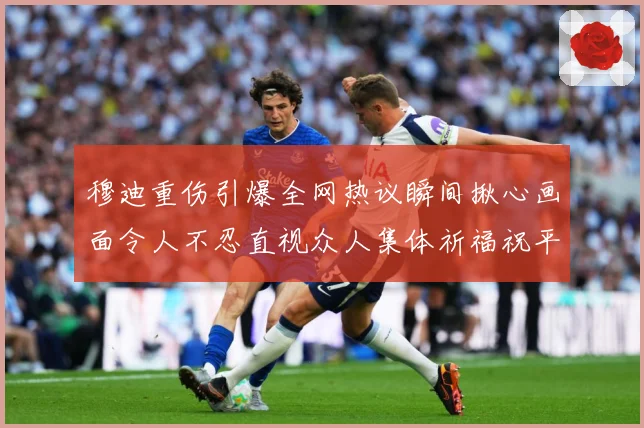 穆迪重伤引爆全网热议瞬间揪心画面令人不忍直视众人集体祈福祝平成长观察