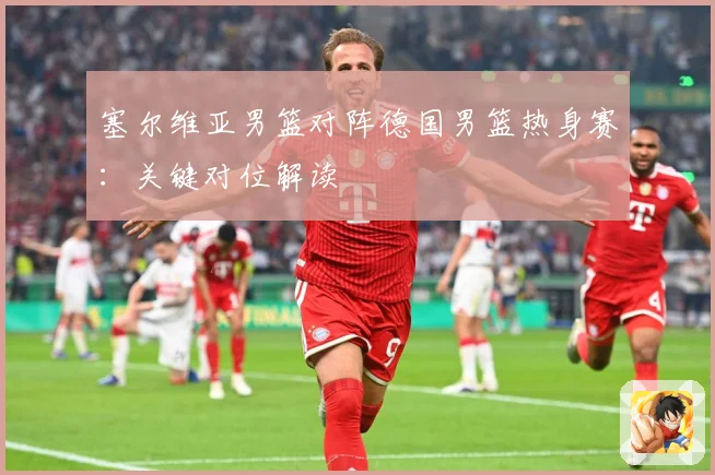 塞尔维亚男篮对阵德国男篮热身赛：关键对位解读
