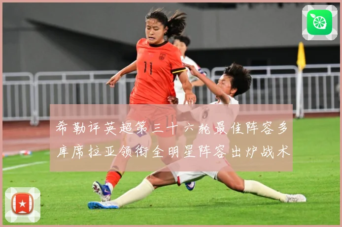 希勒评英超第三十六轮最佳阵容多库席拉亚领衔全明星阵容出炉战术观察
