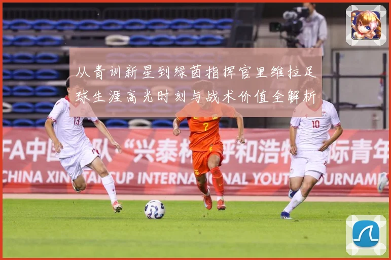 从青训新星到绿茵指挥官里维拉足球生涯高光时刻与战术价值全解析