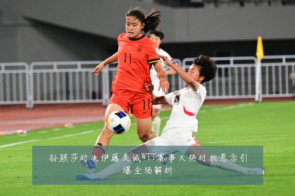 孙颖莎对决伊藤美诚WTT赛事火热对抗悬念引爆全场解析