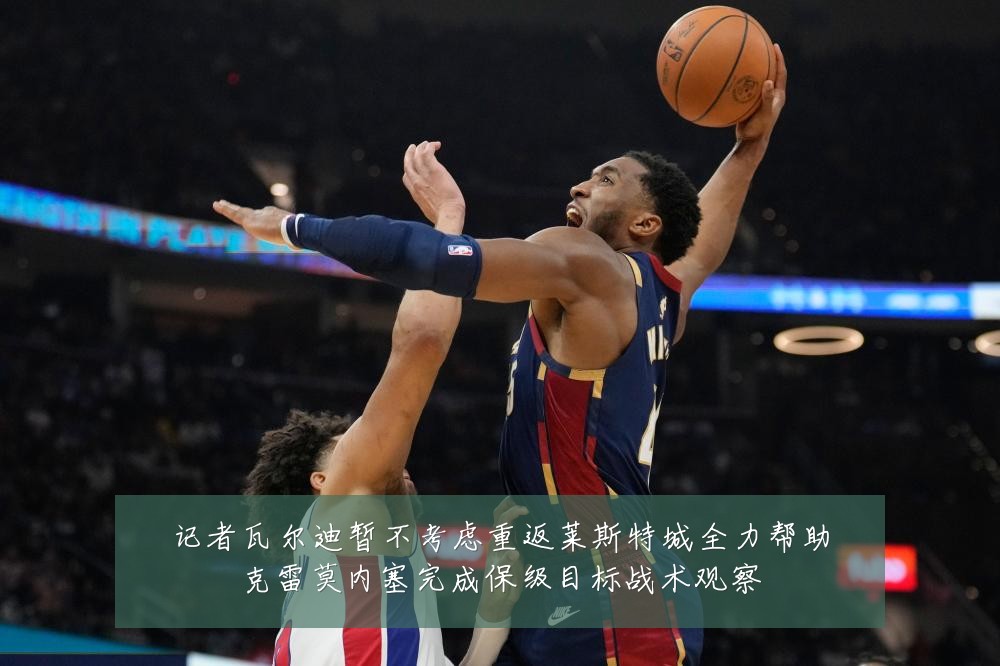 记者瓦尔迪暂不考虑重返莱斯特城全力帮助克雷莫内塞完成保级目标战术观察