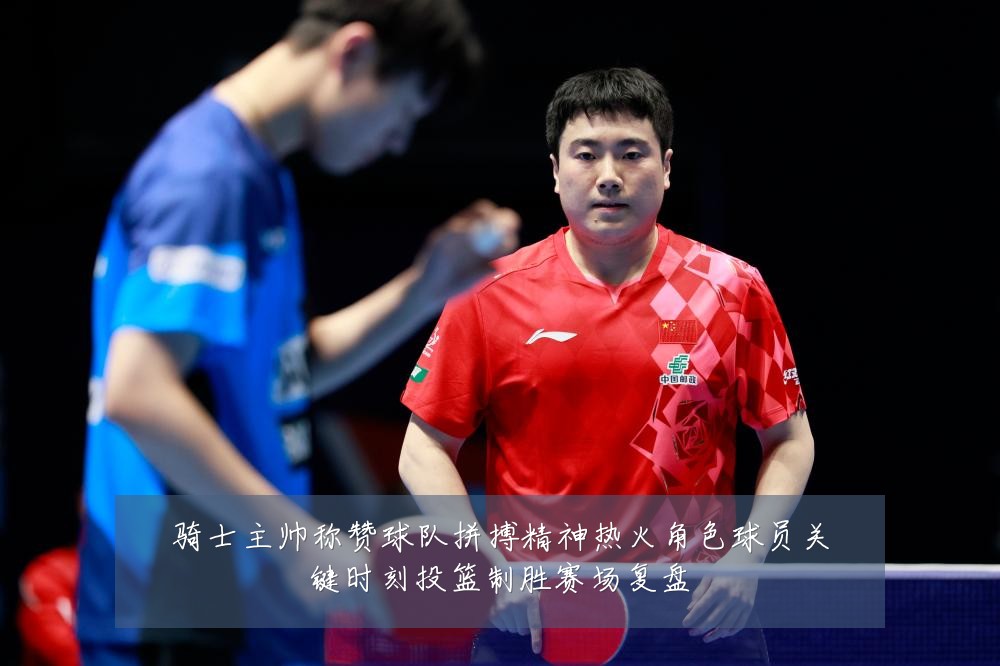 骑士主帅称赞球队拼搏精神热火角色球员关键时刻投篮制胜赛场复盘