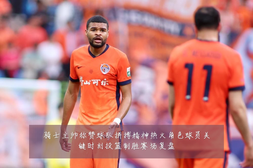 骑士主帅称赞球队拼搏精神热火角色球员关键时刻投篮制胜赛场复盘