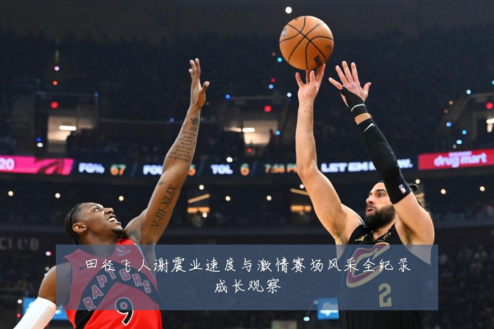 田径飞人谢震业速度与激情赛场风采全纪录成长观察